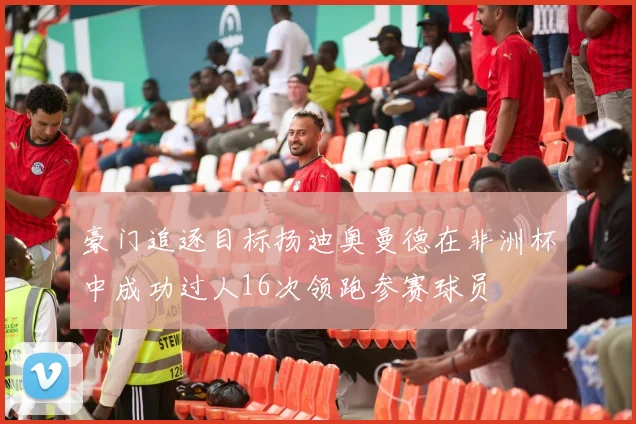 豪门追逐目标扬迪奥曼德在非洲杯中成功过人16次领跑参赛球员