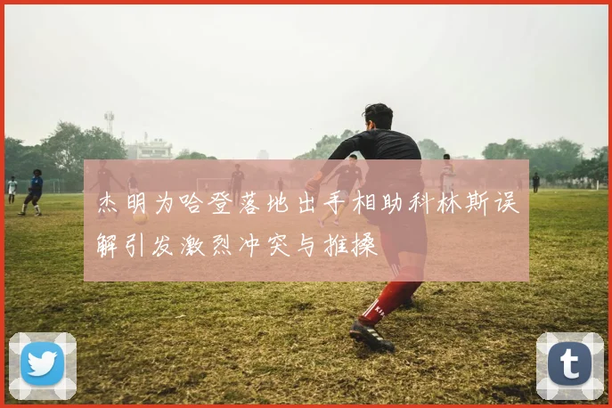杰明为哈登落地出手相助科林斯误解引发激烈冲突与推搡
