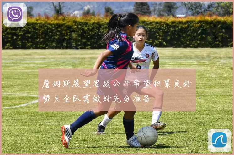 詹姆斯展望客战公牛希望积累良好势头全队需做好充分准备