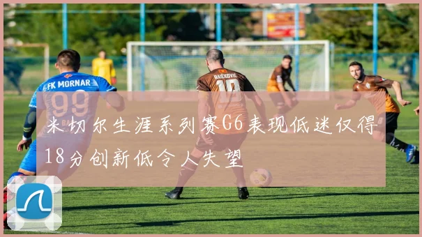 米切尔生涯系列赛G6表现低迷仅得18分创新低令人失望