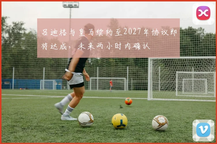 吕迪格与皇马续约至2027年协议即将达成，未来两小时内确认