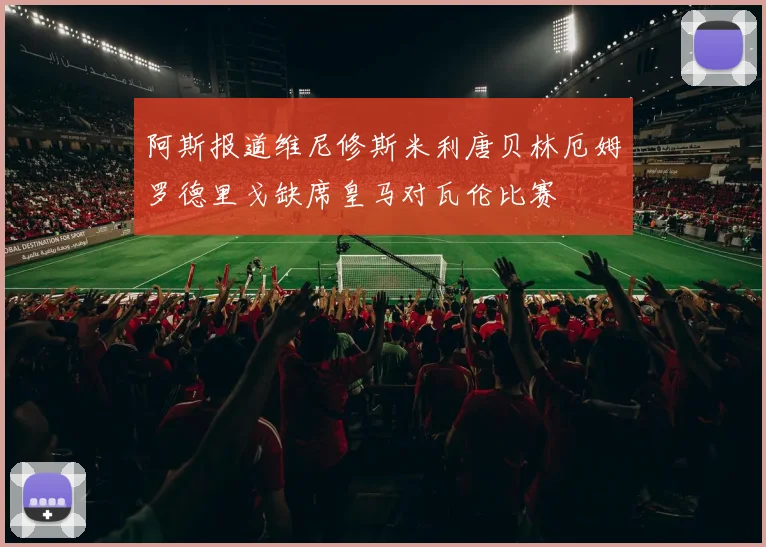 阿斯报道维尼修斯米利唐贝林厄姆罗德里戈缺席皇马对瓦伦比赛