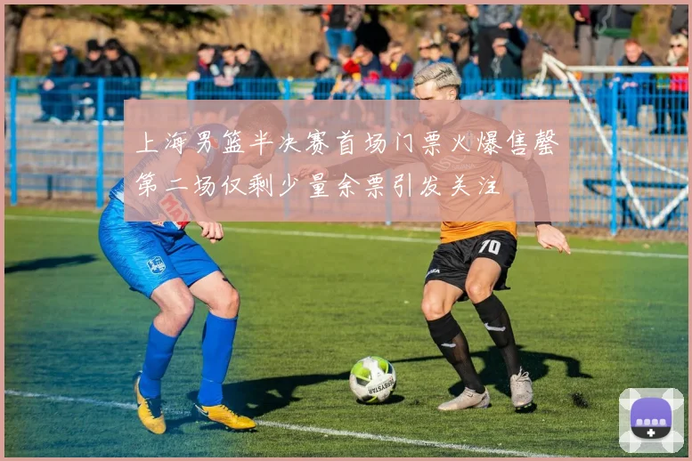 上海男篮半决赛首场门票火爆售罄第二场仅剩少量余票引发关注