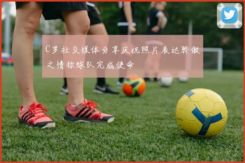 C罗社交媒体分享庆祝照片表达骄傲之情称球队完成使命