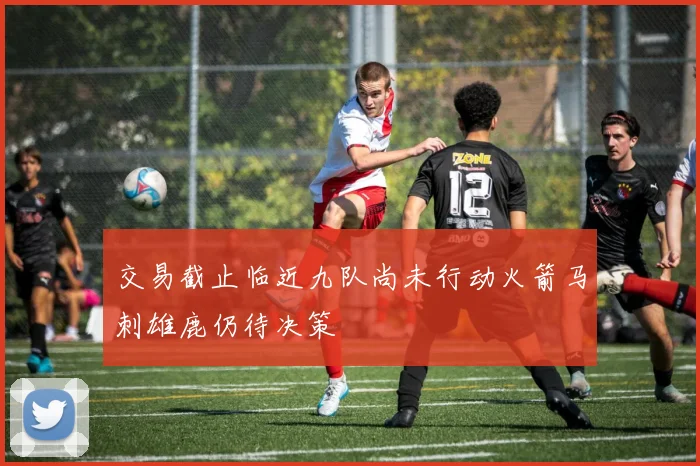 交易截止临近九队尚未行动火箭马刺雄鹿仍待决策