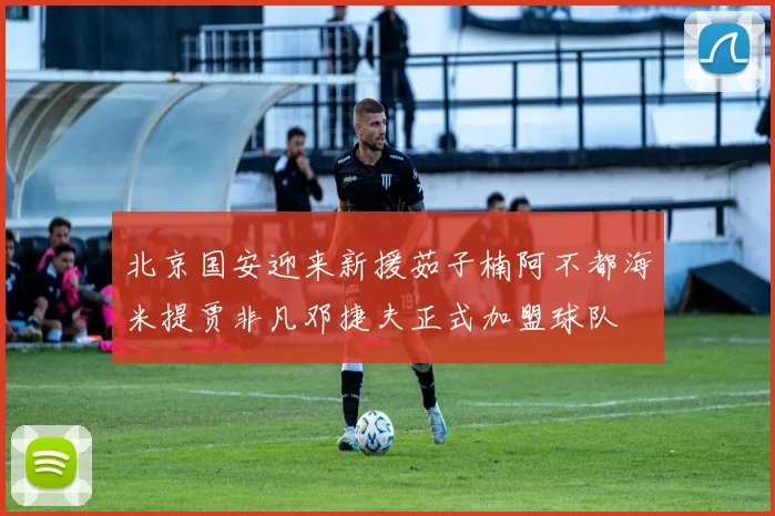 北京国安迎来新援茹子楠阿不都海米提贾非凡邓捷夫正式加盟球队
